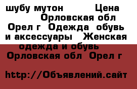 шубу мутон 40-42 › Цена ­ 13 000 - Орловская обл., Орел г. Одежда, обувь и аксессуары » Женская одежда и обувь   . Орловская обл.,Орел г.